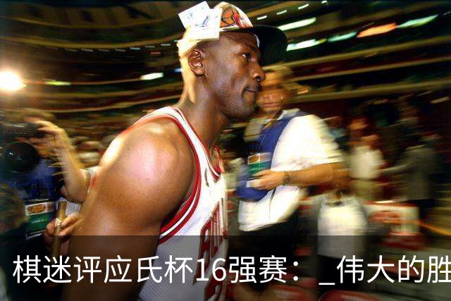 棋迷评应氏杯16强赛： 伟大的胜利！给王星昊满分